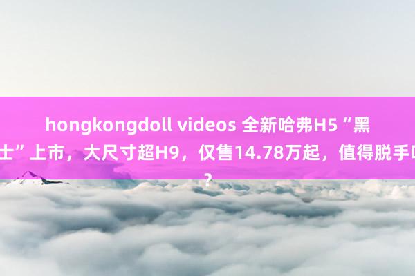 hongkongdoll videos 全新哈弗H5“黑武士”上市，大尺寸超H9，仅售14.78万起，值得脱手吗？