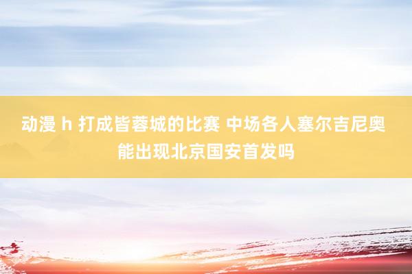 动漫 h 打成皆蓉城的比赛 中场各人塞尔吉尼奥 能出现北京国安首发吗