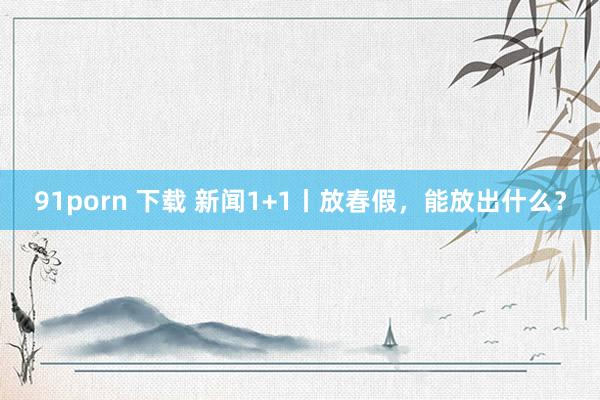 91porn 下载 新闻1+1丨放春假，能放出什么？