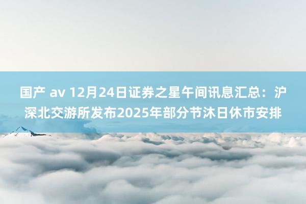 国产 av 12月24日证券之星午间讯息汇总：沪深北交游所发布2025年部分节沐日休市安排