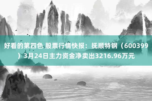 好看的第四色 股票行情快报：抚顺特钢（600399）3月24日主力资金净卖出3216.96万元