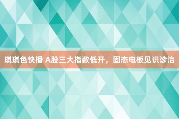 琪琪色快播 A股三大指数低开，固态电板见识诊治