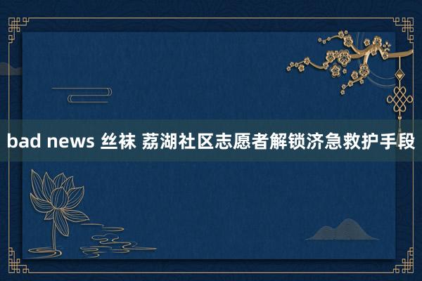 bad news 丝袜 荔湖社区志愿者解锁济急救护手段