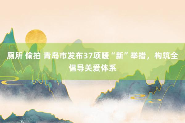 厕所 偷拍 青岛市发布37项暖“新”举措，构筑全倡导关爱体系