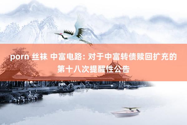 porn 丝袜 中富电路: 对于中富转债赎回扩充的第十八次提醒性公告