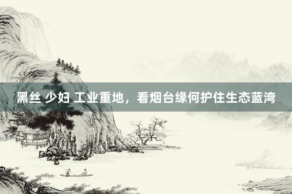 黑丝 少妇 工业重地，看烟台缘何护住生态蓝湾