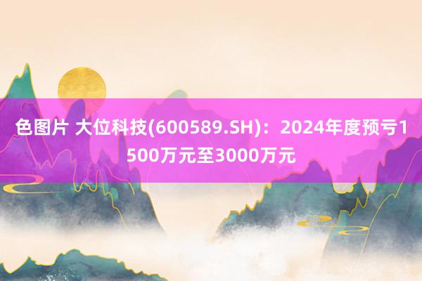 色图片 大位科技(600589.SH)：2024年度预亏1500万元至3000万元