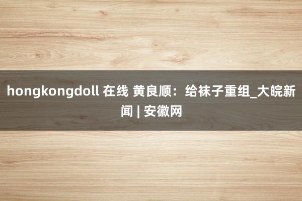 hongkongdoll 在线 黄良顺：给袜子重组_大皖新闻 | 安徽网