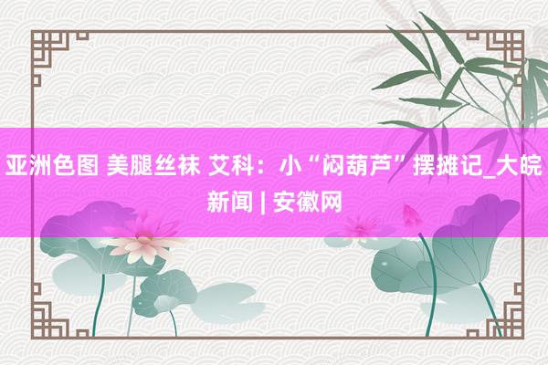 亚洲色图 美腿丝袜 艾科：小“闷葫芦”摆摊记_大皖新闻 | 安徽网
