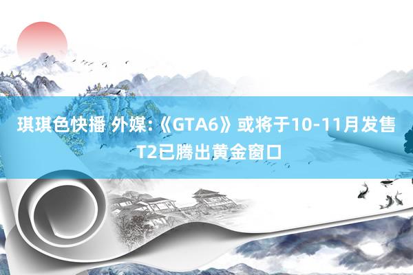 琪琪色快播 外媒:《GTA6》或将于10-11月发售 T2已腾出黄金窗口