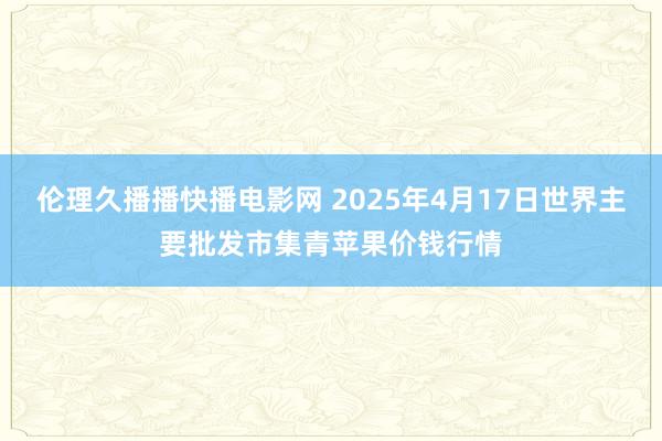伦理久播播快播电影网 2025年4月17日世界主要批发市集青苹果价钱行情