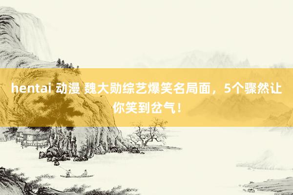 hentai 动漫 魏大勋综艺爆笑名局面，5个骤然让你笑到岔气！