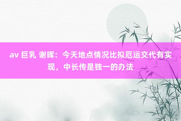 av 巨乳 谢晖：今天地点情况比拟厄运交代有实现，中长传是独一的办法