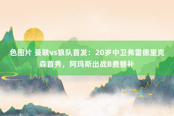 色图片 曼联vs狼队首发：20岁中卫弗雷德里克森首秀，阿玛斯出战B费替补