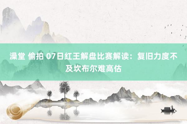 澡堂 偷拍 07日红王解盘比赛解读：复旧力度不及坎布尔难高估