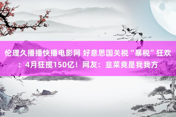 伦理久播播快播电影网 好意思国关税“暴税”狂欢：4月狂揽150亿！网友：韭菜竟是我我方