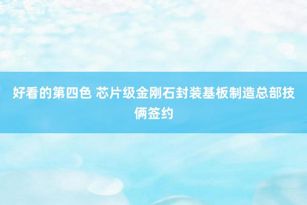 好看的第四色 芯片级金刚石封装基板制造总部技俩签约